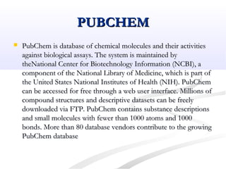 PUBCHEMPUBCHEM
 PubChem is database of chemical molecules and their activitiesPubChem is database of chemical molecules and their activities
against biological assays. The system is maintained byagainst biological assays. The system is maintained by
theNational Center for Biotechnology Information (NCBI), atheNational Center for Biotechnology Information (NCBI), a
component of the National Library of Medicine, which is part ofcomponent of the National Library of Medicine, which is part of
the United States National Institutes of Health (NIH). PubChemthe United States National Institutes of Health (NIH). PubChem
can be accessed for free through a web user interface. Millions ofcan be accessed for free through a web user interface. Millions of
compound structures and descriptive datasets can be freelycompound structures and descriptive datasets can be freely
downloaded via FTP. PubChem contains substance descriptionsdownloaded via FTP. PubChem contains substance descriptions
and small molecules with fewer than 1000 atoms and 1000and small molecules with fewer than 1000 atoms and 1000
bonds. More than 80 database vendors contribute to the growingbonds. More than 80 database vendors contribute to the growing
PubChem databasePubChem database
 