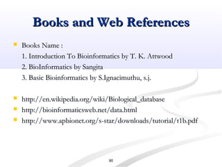Books and Web ReferencesBooks and Web References
 Books Name :Books Name :
1. Introduction To Bioinformatics by T. K. Attwood1. Introduction To Bioinformatics by T. K. Attwood
2. BioInformatics by Sangita2. BioInformatics by Sangita
3. Basic Bioinformatics by S.Ignacimuthu, s.j.3. Basic Bioinformatics by S.Ignacimuthu, s.j.
 http://en.wikipedia.org/wiki/Biological_databasehttp://en.wikipedia.org/wiki/Biological_database
 http://bioinformaticsweb.net/data.htmlhttp://bioinformaticsweb.net/data.html
 http://www.apbionet.org/s-star/downloads/tutorial/t1b.pdfhttp://www.apbionet.org/s-star/downloads/tutorial/t1b.pdf
90
 