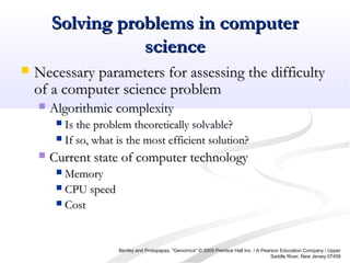 Solving problems in computerSolving problems in computer
sciencescience
 Necessary parameters for assessing the difficultyNecessary parameters for assessing the difficulty
of a computer science problemof a computer science problem
 Algorithmic complexityAlgorithmic complexity
 Is the problem theoretically solvable?Is the problem theoretically solvable?
 If so, what is the most efficient solution?If so, what is the most efficient solution?
 Current state of computer technologyCurrent state of computer technology
 MemoryMemory
 CPU speedCPU speed
 CostCost
Benfey and Protopapas, "Genomics" © 2005 Prentice Hall Inc. / A Pearson Education Company / Upper
Saddle River, New Jersey 07458
 