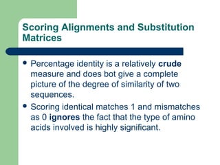 Scoring Alignments and Substitution
Matrices
 Percentage identity is a relatively crude
measure and does bot give a complete
picture of the degree of similarity of two
sequences.
 Scoring identical matches 1 and mismatches
as 0 ignores the fact that the type of amino
acids involved is highly significant.
 