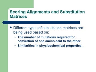 Scoring Alignments and Substitution
Matrices
 Different types of substitution matrices are
being used based on:
– The number of mutations required for
convertion of one amino acid to the other
– Similarities in physicochemical properties.
 