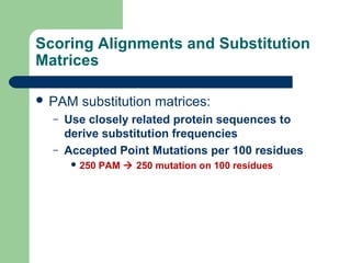 Scoring Alignments and Substitution
Matrices
 PAM substitution matrices:
– Use closely related protein sequences to
derive substitution frequencies
– Accepted Point Mutations per 100 residues
 250 PAM  250 mutation on 100 residues
 