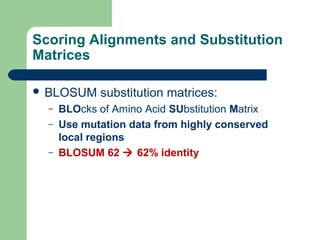 Scoring Alignments and Substitution
Matrices
 BLOSUM substitution matrices:
– BLOcks of Amino Acid SUbstitution Matrix
– Use mutation data from highly conserved
local regions
– BLOSUM 62  62% identity
 