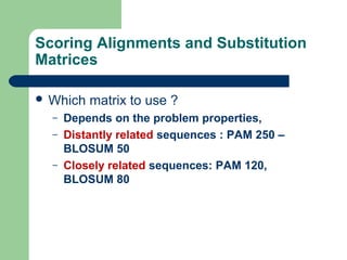 Scoring Alignments and Substitution
Matrices
 Which matrix to use ?
– Depends on the problem properties,
– Distantly related sequences : PAM 250 –
BLOSUM 50
– Closely related sequences: PAM 120,
BLOSUM 80
 