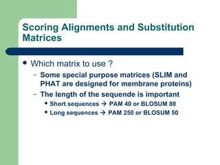 Scoring Alignments and Substitution
Matrices
 Which matrix to use ?
– Some special purpose matrices (SLIM and
PHAT are designed for membrane proteins)
– The length of the sequende is important
 Short sequences  PAM 40 or BLOSUM 80
 Long sequences  PAM 250 or BLOSUM 50
 