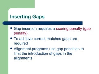 Inserting Gaps
 Gap insertion requires a scoring penalty (gap
penalty).
 To achieve correct matches gaps are
required
 Alignment programs use gap penalties to
limit the introduction of gaps in the
alignments
 