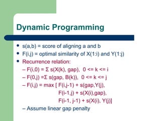  s(a,b) = score of aligning a and b
 F(i,j) = optimal similarity of X(1:i) and Y(1:j)
 Recurrence relation:
– F(i,0) = Σ s(X(k), gap), 0 <= k <= i
– F(0,j) =Σ s(gap, B(k)), 0 <= k <= j
– F(i,j) = max [ F(i,j-1) + s(gap,Y(j),
F(i-1,j) + s(X(i),gap),
F(i-1, j-1) + s(X(i), Y(j)]
– Assume linear gap penalty
Dynamic Programming
 
