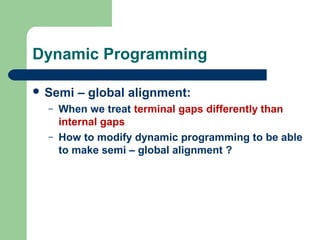 Dynamic Programming
 Semi – global alignment:
– When we treat terminal gaps differently than
internal gaps
– How to modify dynamic programming to be able
to make semi – global alignment ?
 