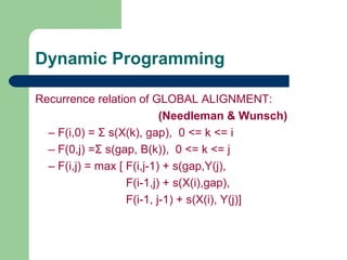 Recurrence relation of GLOBAL ALIGNMENT:
(Needleman & Wunsch)
– F(i,0) = Σ s(X(k), gap), 0 <= k <= i
– F(0,j) =Σ s(gap, B(k)), 0 <= k <= j
– F(i,j) = max [ F(i,j-1) + s(gap,Y(j),
F(i-1,j) + s(X(i),gap),
F(i-1, j-1) + s(X(i), Y(j)]
Dynamic Programming
 