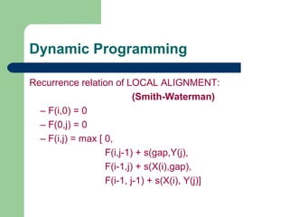Recurrence relation of LOCAL ALIGNMENT:
(Smith-Waterman)
– F(i,0) = 0
– F(0,j) = 0
– F(i,j) = max [ 0,
F(i,j-1) + s(gap,Y(j),
F(i-1,j) + s(X(i),gap),
F(i-1, j-1) + s(X(i), Y(j)]
Dynamic Programming
 