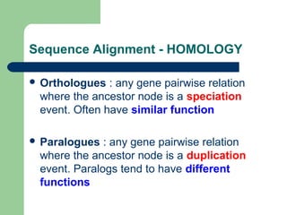 Sequence Alignment - HOMOLOGY
 Orthologues : any gene pairwise relation
where the ancestor node is a speciation
event. Often have similar function
 Paralogues : any gene pairwise relation
where the ancestor node is a duplication
event. Paralogs tend to have different
functions
 