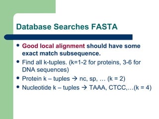 Database Searches FASTA
 Good local alignment should have some
exact match subsequence.
 Find all k-tuples. (k=1-2 for proteins, 3-6 for
DNA sequences)
 Protein k – tuples  nc, sp, … (k = 2)
 Nucleotide k – tuples  TAAA, CTCC,…(k = 4)
 
