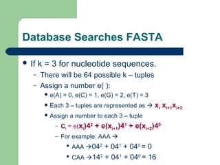 Database Searches FASTA
 If k = 3 for nucleotide sequences.
– There will be 64 possible k – tuples
– Assign a number e( ):
 e(A) = 0, e(C) = 1, e(G) = 2, e(T) = 3
 Each 3 – tuples are represented as  xi xi+1xi+2
 Assign a number to each 3 – tuple
– Ci = e(xi)42
+ e(xi+1)41
+ e(xi+2)40
– For example: AAA 
 AAA 042
+ 041
+ 040
= 0
 CAA 142
+ 041
+ 040
= 16
 