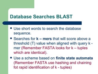 Database Searches BLAST
 Use short words to search the database
sequence.
 Searches for k – mers that will score above a
threshold (T) value when aligned with query k -
mer (Remember FASTA looks for k – tuples
which are identical).
 Use a scheme based on finite state automata
(Remember FASTA use hashing and chaining
fot rapid identification of k - tuples)
 