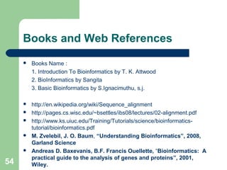 Books and Web References
 Books Name :
1. Introduction To Bioinformatics by T. K. Attwood
2. BioInformatics by Sangita
3. Basic Bioinformatics by S.Ignacimuthu, s.j.
 http://en.wikipedia.org/wiki/Sequence_alignment
 http://pages.cs.wisc.edu/~bsettles/ibs08/lectures/02-alignment.pdf
 http://www.ks.uiuc.edu/Training/Tutorials/science/bioinformatics-
tutorial/bioinformatics.pdf
 M. Zvelebil, J. O. Baum, “Understanding Bioinformatics”, 2008,
Garland Science
 Andreas D. Baxevanis, B.F. Francis Ouellette, “Bioinformatics: A
practical guide to the analysis of genes and proteins”, 2001,
Wiley.54
 