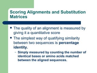 Scoring Alignments and Substitution
Matrices
 The quality of an alignment is measured by
giving it a quantitative score
 The simplest way of quatifying similarity
between two sequences is percentage
identity.
– Simply measured by counting the number of
identical bases or amino acids matched
between the aligned sequences.
 