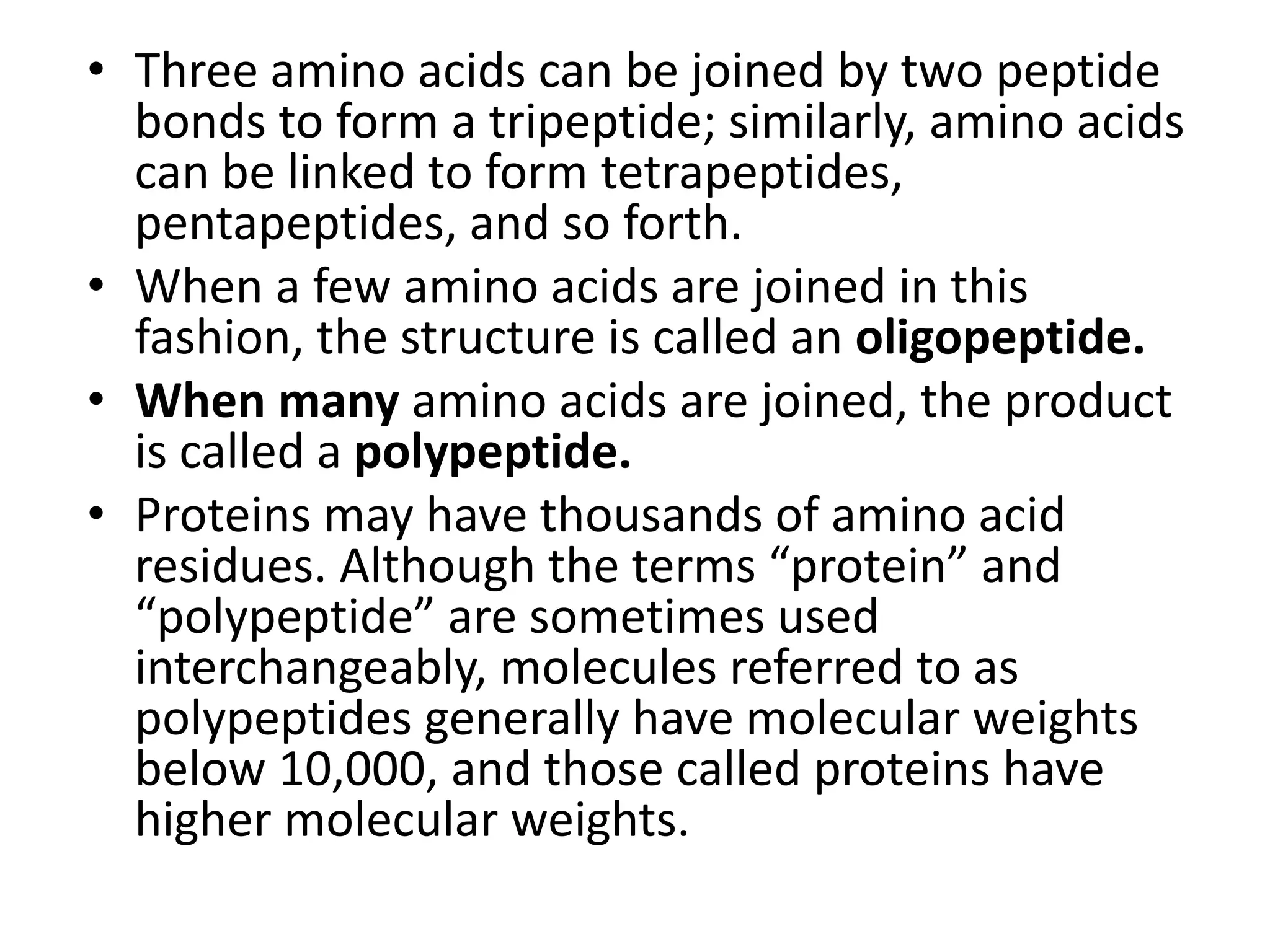 • Three amino acids can be joined by two peptide
bonds to form a tripeptide; similarly, amino acids
can be linked to form tetrapeptides,
pentapeptides, and so forth.
• When a few amino acids are joined in this
fashion, the structure is called an oligopeptide.
• When many amino acids are joined, the product
is called a polypeptide.
• Proteins may have thousands of amino acid
residues. Although the terms “protein” and
“polypeptide” are sometimes used
interchangeably, molecules referred to as
polypeptides generally have molecular weights
below 10,000, and those called proteins have
higher molecular weights.
 
