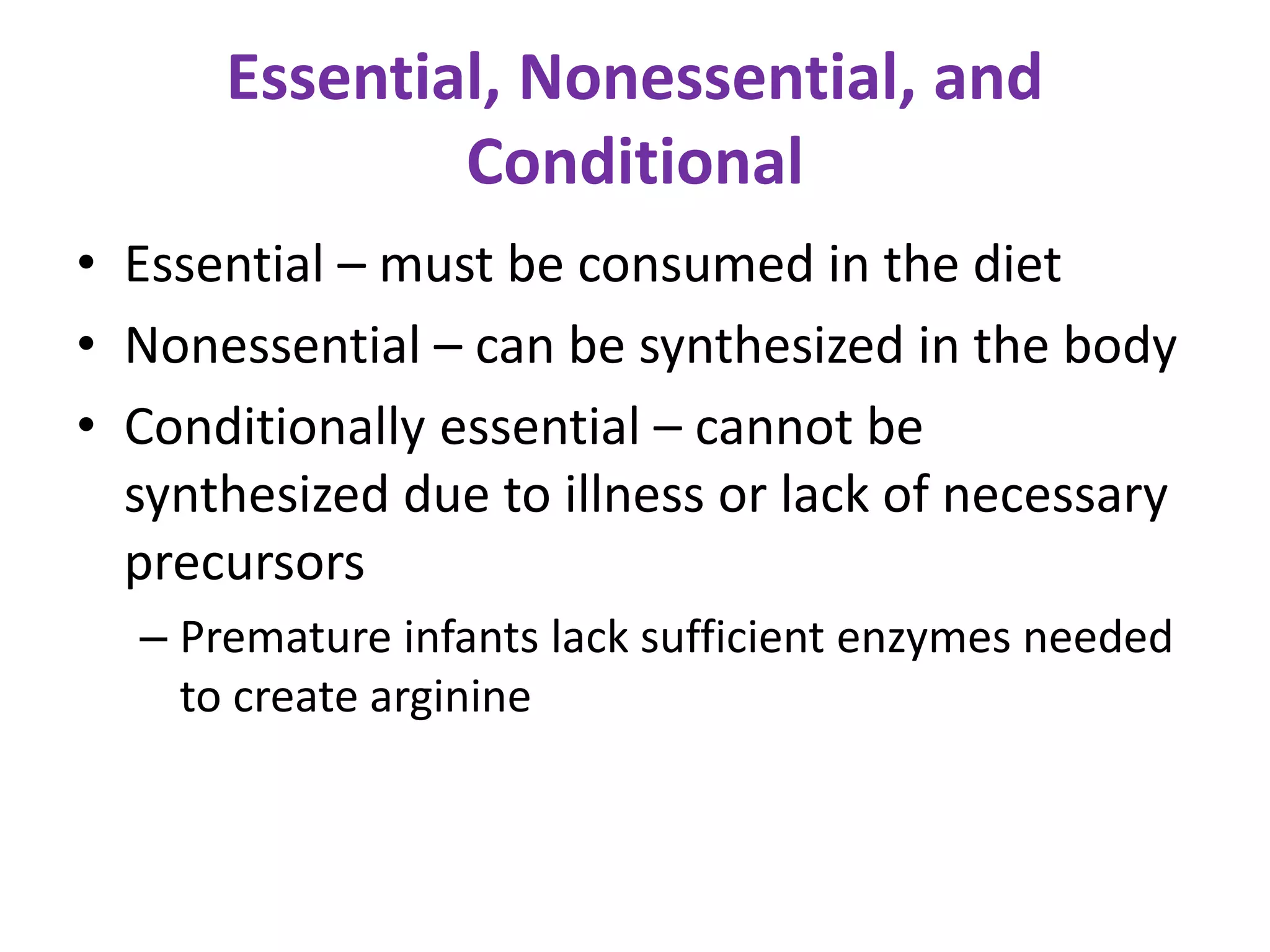 Essential, Nonessential, and
Conditional
• Essential – must be consumed in the diet
• Nonessential – can be synthesized in the body
• Conditionally essential – cannot be
synthesized due to illness or lack of necessary
precursors
– Premature infants lack sufficient enzymes needed
to create arginine
 