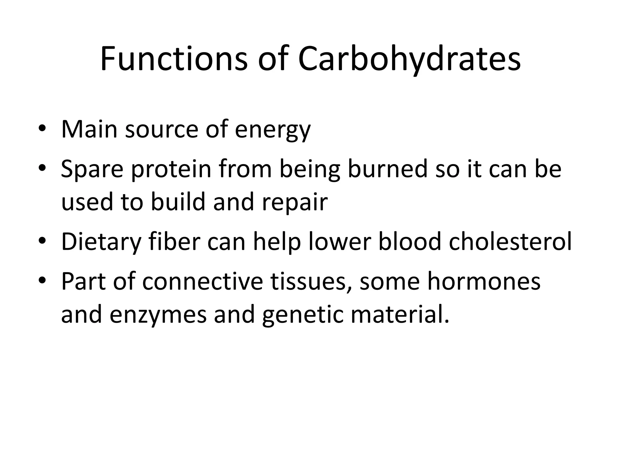 Functions of Carbohydrates
• Main source of energy
• Spare protein from being burned so it can be
used to build and repair
• Dietary fiber can help lower blood cholesterol
• Part of connective tissues, some hormones
and enzymes and genetic material.
 