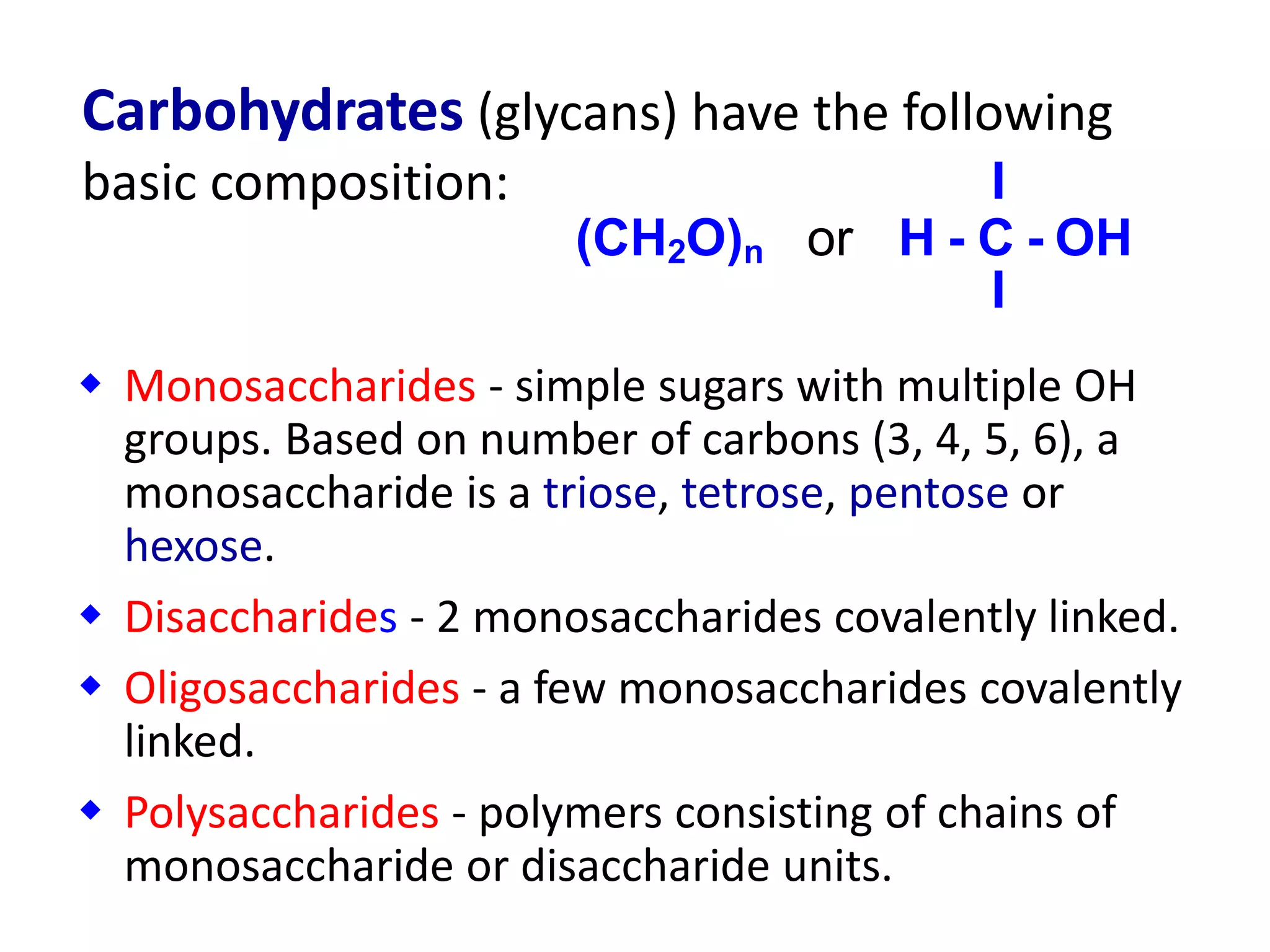  Monosaccharides - simple sugars with multiple OH
groups. Based on number of carbons (3, 4, 5, 6), a
monosaccharide is a triose, tetrose, pentose or
hexose.
 Disaccharides - 2 monosaccharides covalently linked.
 Oligosaccharides - a few monosaccharides covalently
linked.
 Polysaccharides - polymers consisting of chains of
monosaccharide or disaccharide units.
I
(CH2O)n or H - C - OH
I
Carbohydrates (glycans) have the following
basic composition:
 