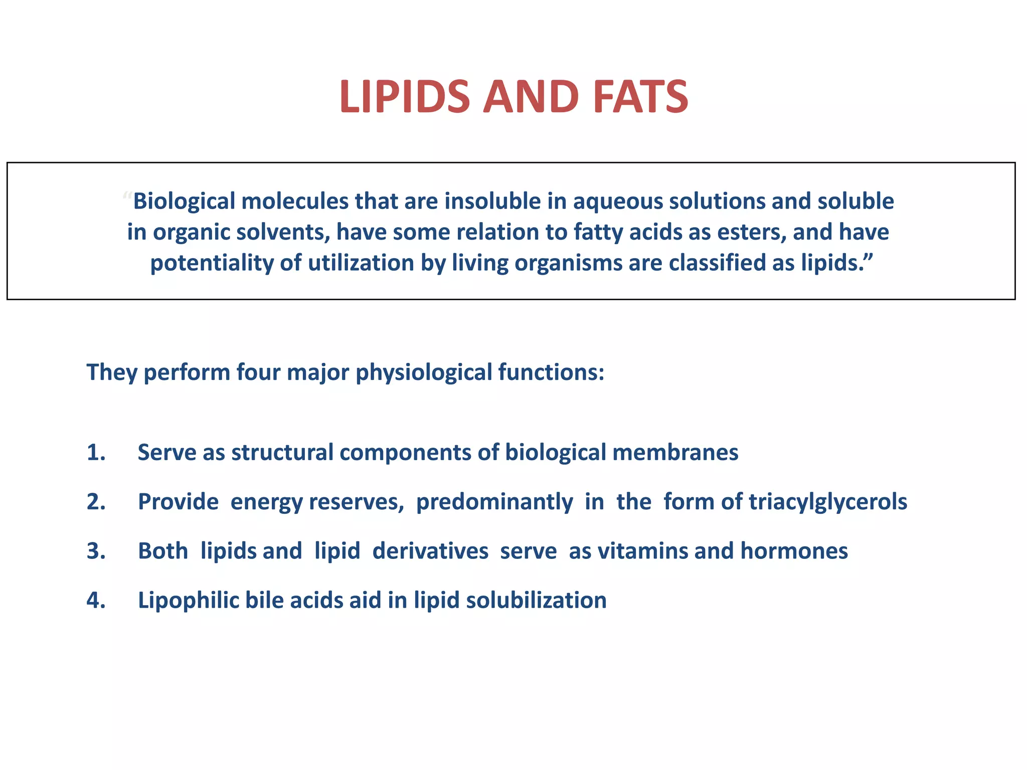 LIPIDS AND FATS
“Biological molecules that are insoluble in aqueous solutions and soluble
in organic solvents, have some relation to fatty acids as esters, and have
potentiality of utilization by living organisms are classified as lipids.”
They perform four major physiological functions:
1. Serve as structural components of biological membranes
2. Provide energy reserves, predominantly in the form of triacylglycerols
3. Both lipids and lipid derivatives serve as vitamins and hormones
4. Lipophilic bile acids aid in lipid solubilization
 