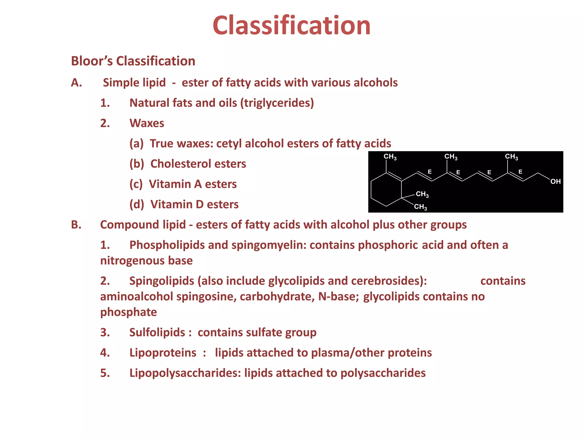 Bloor’s Classification
A. Simple lipid - ester of fatty acids with various alcohols
1. Natural fats and oils (triglycerides)
2. Waxes
(a) True waxes: cetyl alcohol esters of fatty acids
(b) Cholesterol esters
(c) Vitamin A esters
(d) Vitamin D esters
B. Compound lipid - esters of fatty acids with alcohol plus other groups
1. Phospholipids and spingomyelin: contains phosphoric acid and often a
nitrogenous base
2. Spingolipids (also include glycolipids and cerebrosides): contains
aminoalcohol spingosine, carbohydrate, N-base; glycolipids contains no
phosphate
3. Sulfolipids : contains sulfate group
4. Lipoproteins : lipids attached to plasma/other proteins
5. Lipopolysaccharides: lipids attached to polysaccharides
Classification
CH3
OH
CH3
CH3
CH3 CH3
E E E E
 