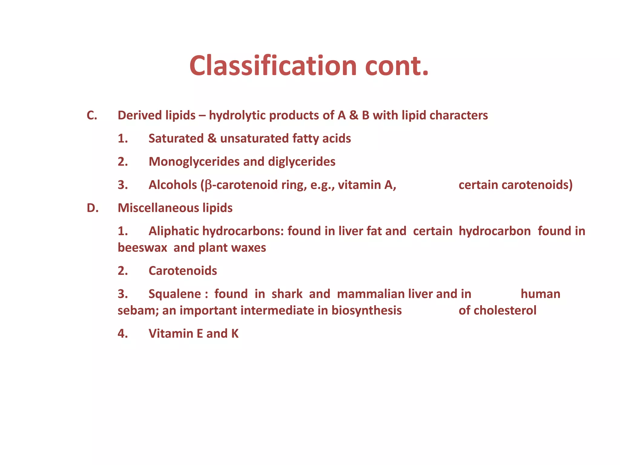 C. Derived lipids – hydrolytic products of A & B with lipid characters
1. Saturated & unsaturated fatty acids
2. Monoglycerides and diglycerides
3. Alcohols (b-carotenoid ring, e.g., vitamin A, certain carotenoids)
D. Miscellaneous lipids
1. Aliphatic hydrocarbons: found in liver fat and certain hydrocarbon found in
beeswax and plant waxes
2. Carotenoids
3. Squalene : found in shark and mammalian liver and in human
sebam; an important intermediate in biosynthesis of cholesterol
4. Vitamin E and K
Classification cont.
 