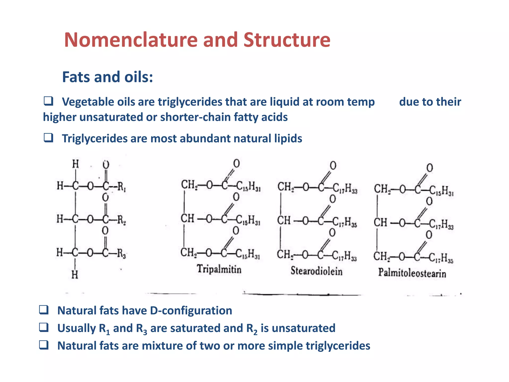 Nomenclature and Structure
Fats and oils:
 Vegetable oils are triglycerides that are liquid at room temp due to their
higher unsaturated or shorter-chain fatty acids
 Triglycerides are most abundant natural lipids
 Natural fats have D-configuration
 Usually R1 and R3 are saturated and R2 is unsaturated
 Natural fats are mixture of two or more simple triglycerides
 