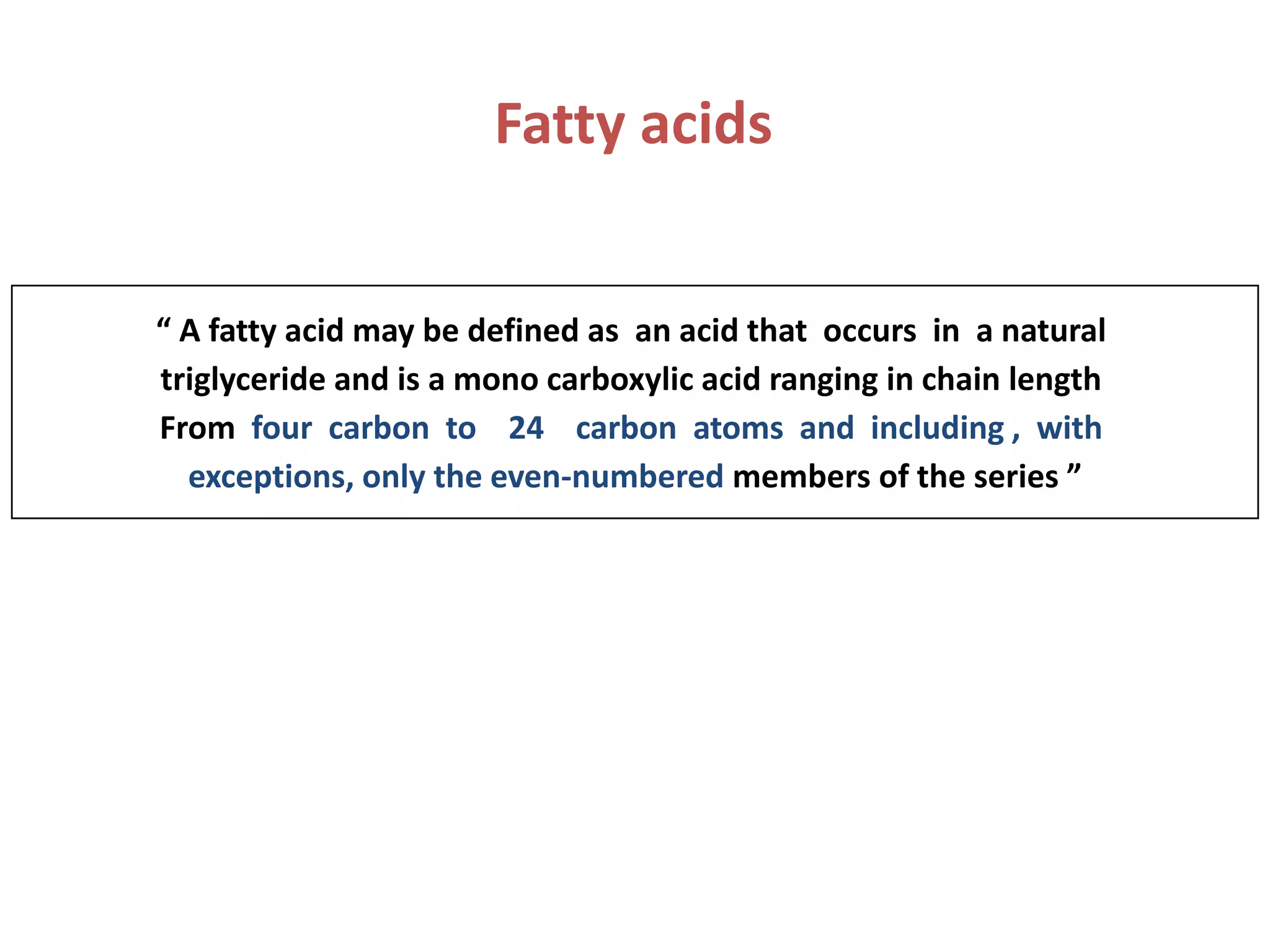 Fatty acids
“ A fatty acid may be defined as an acid that occurs in a natural
triglyceride and is a mono carboxylic acid ranging in chain length
From four carbon to 24 carbon atoms and including , with
exceptions, only the even-numbered members of the series ”
 