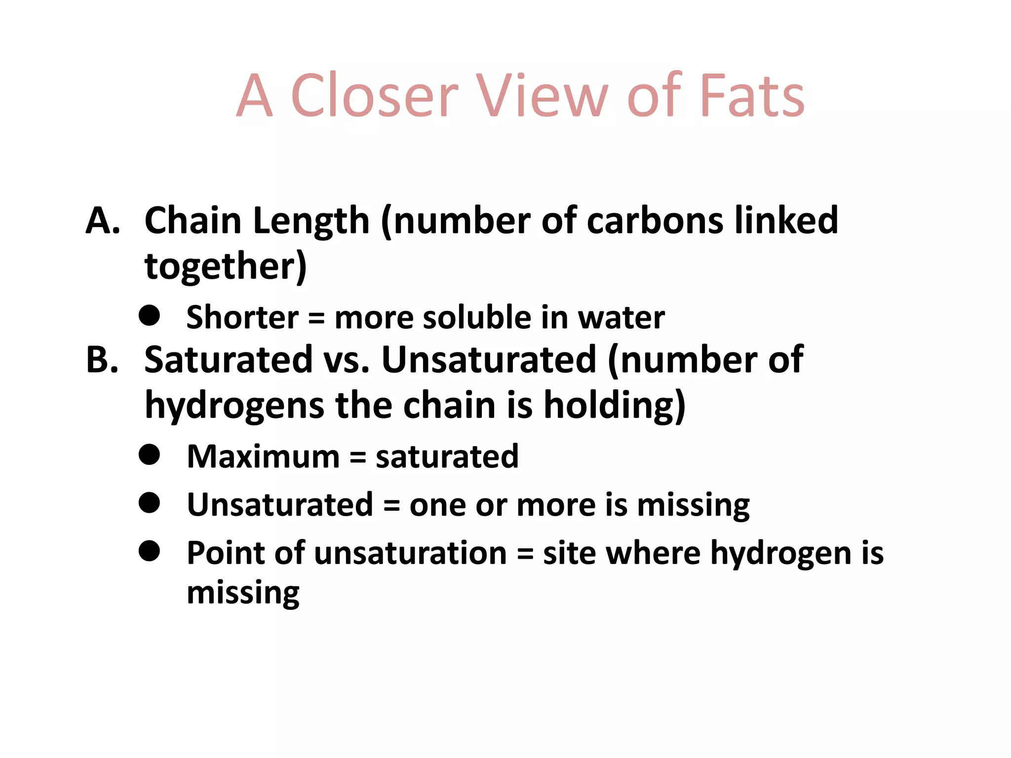 A Closer View of Fats
A. Chain Length (number of carbons linked
together)
 Shorter = more soluble in water
B. Saturated vs. Unsaturated (number of
hydrogens the chain is holding)
 Maximum = saturated
 Unsaturated = one or more is missing
 Point of unsaturation = site where hydrogen is
missing
 