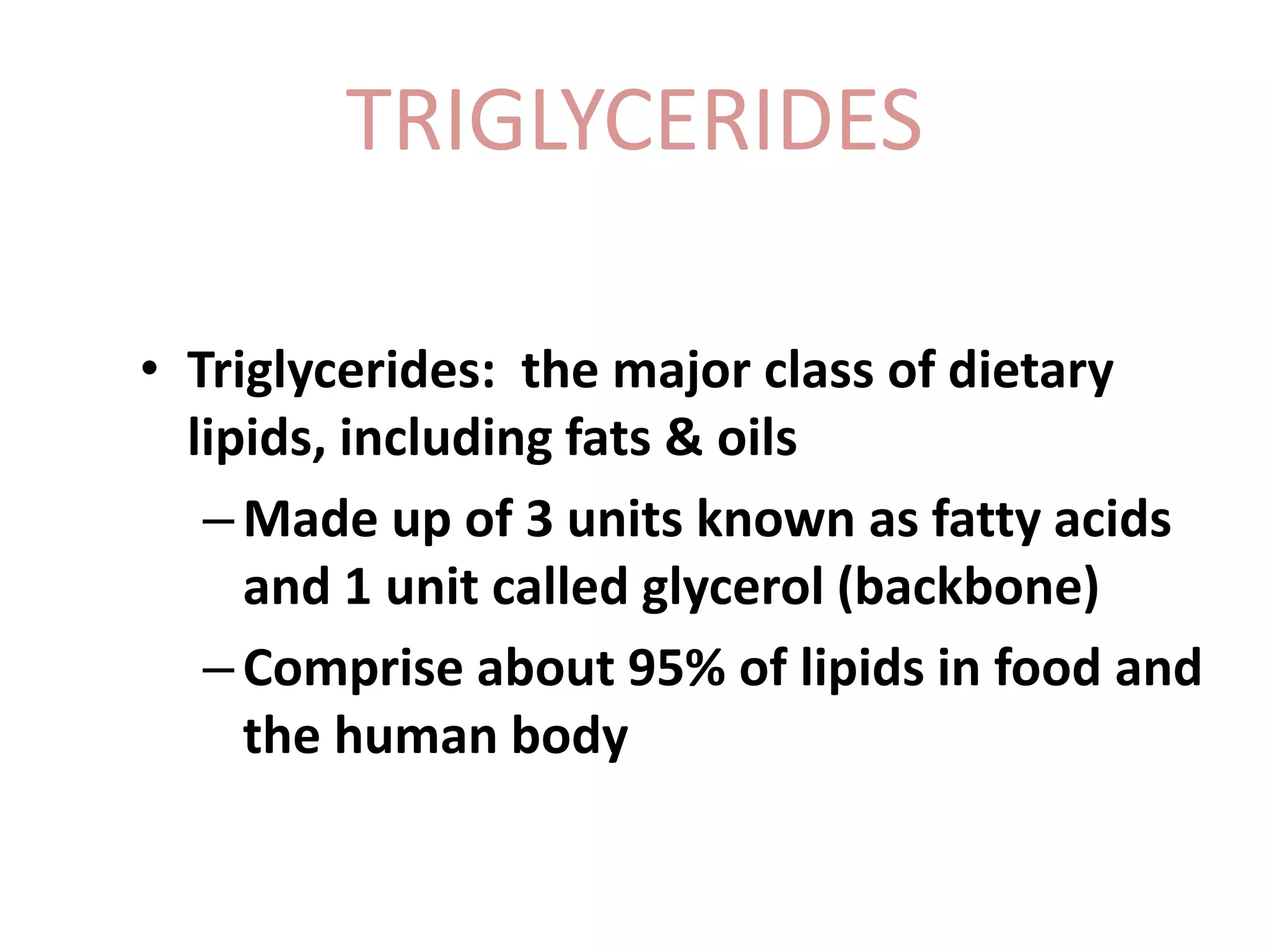 TRIGLYCERIDES
• Triglycerides: the major class of dietary
lipids, including fats & oils
–Made up of 3 units known as fatty acids
and 1 unit called glycerol (backbone)
–Comprise about 95% of lipids in food and
the human body
 