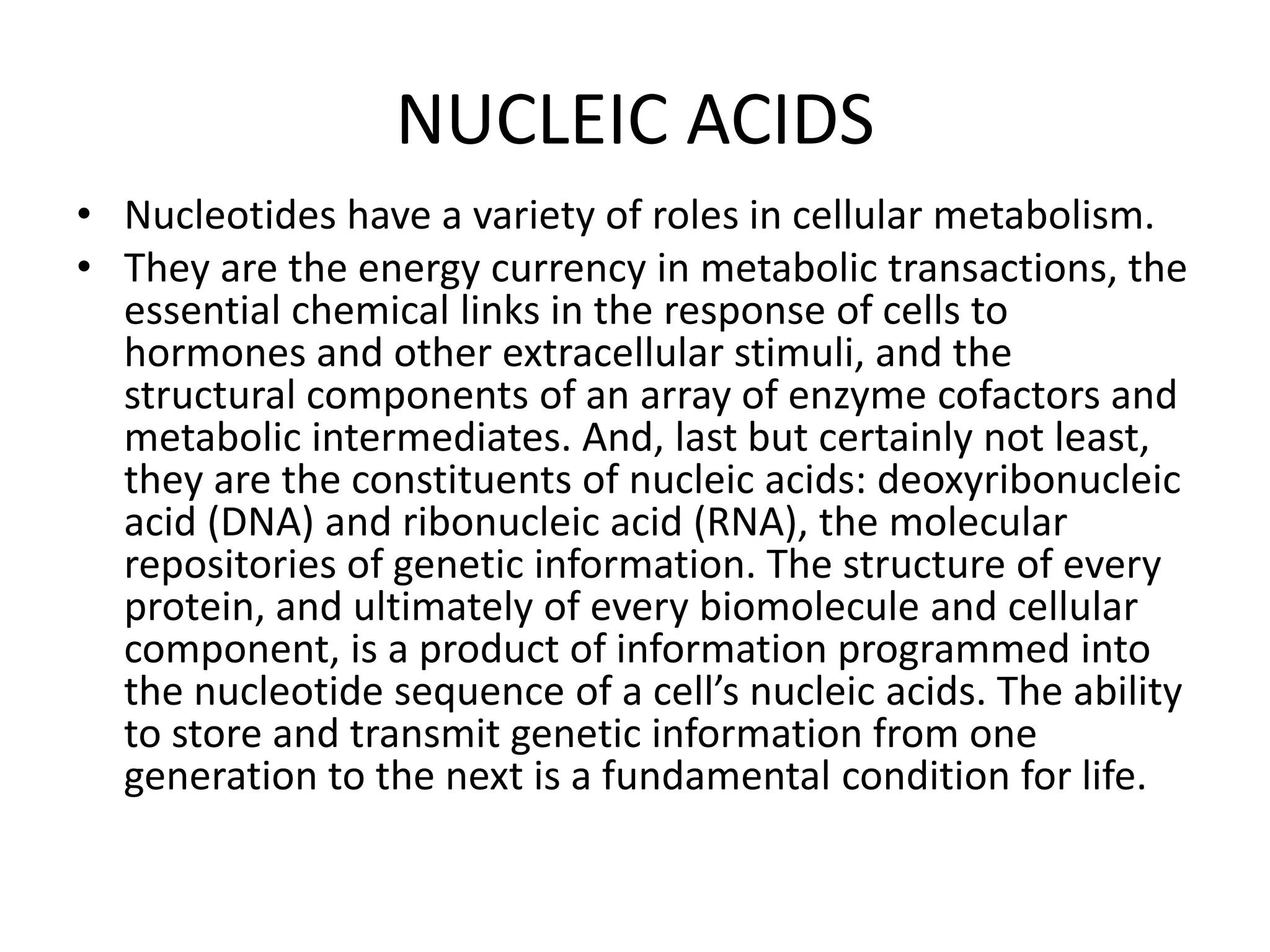 NUCLEIC ACIDS
• Nucleotides have a variety of roles in cellular metabolism.
• They are the energy currency in metabolic transactions, the
essential chemical links in the response of cells to
hormones and other extracellular stimuli, and the
structural components of an array of enzyme cofactors and
metabolic intermediates. And, last but certainly not least,
they are the constituents of nucleic acids: deoxyribonucleic
acid (DNA) and ribonucleic acid (RNA), the molecular
repositories of genetic information. The structure of every
protein, and ultimately of every biomolecule and cellular
component, is a product of information programmed into
the nucleotide sequence of a cell’s nucleic acids. The ability
to store and transmit genetic information from one
generation to the next is a fundamental condition for life.
 