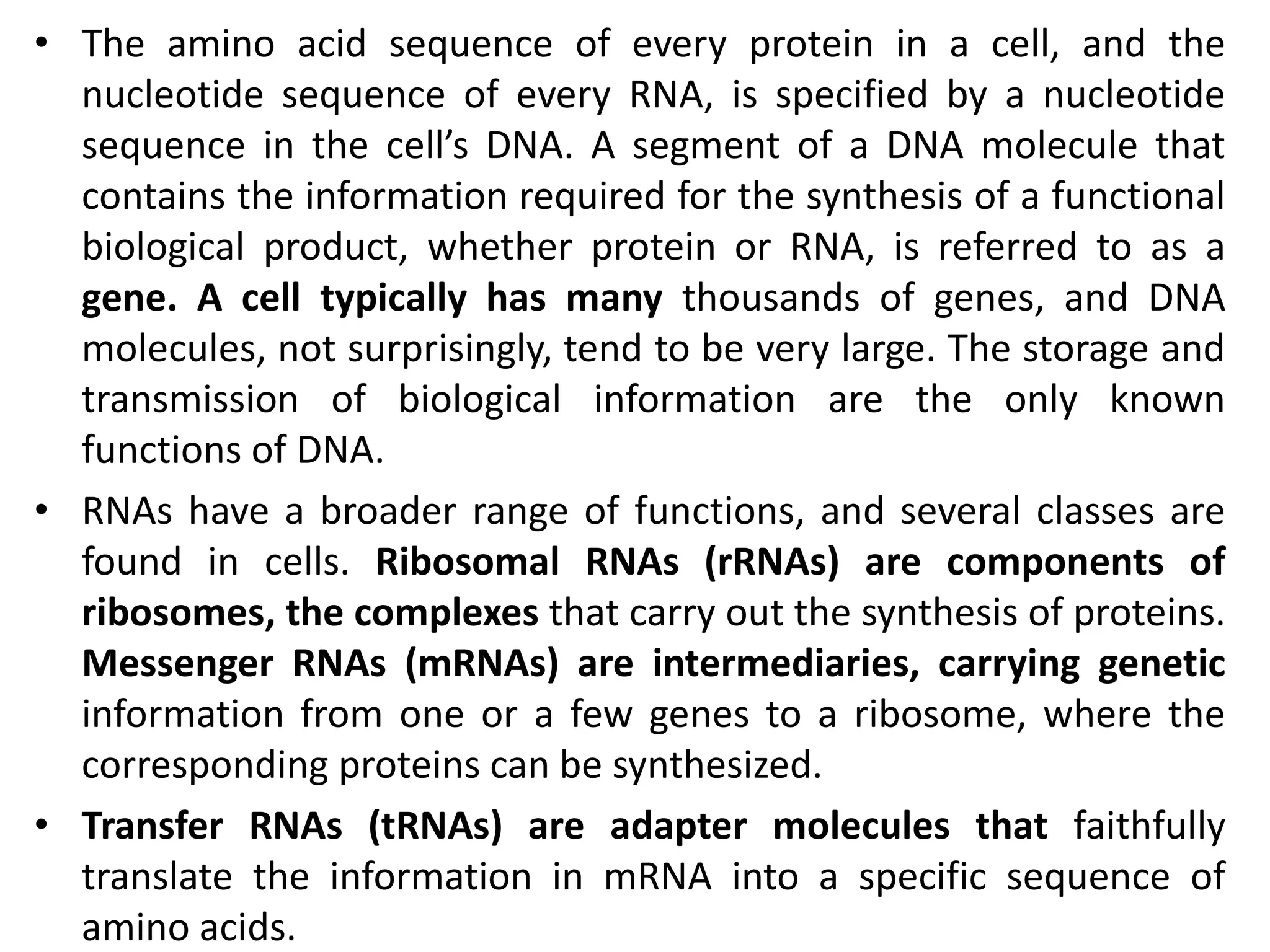 • The amino acid sequence of every protein in a cell, and the
nucleotide sequence of every RNA, is specified by a nucleotide
sequence in the cell’s DNA. A segment of a DNA molecule that
contains the information required for the synthesis of a functional
biological product, whether protein or RNA, is referred to as a
gene. A cell typically has many thousands of genes, and DNA
molecules, not surprisingly, tend to be very large. The storage and
transmission of biological information are the only known
functions of DNA.
• RNAs have a broader range of functions, and several classes are
found in cells. Ribosomal RNAs (rRNAs) are components of
ribosomes, the complexes that carry out the synthesis of proteins.
Messenger RNAs (mRNAs) are intermediaries, carrying genetic
information from one or a few genes to a ribosome, where the
corresponding proteins can be synthesized.
• Transfer RNAs (tRNAs) are adapter molecules that faithfully
translate the information in mRNA into a specific sequence of
amino acids.
 