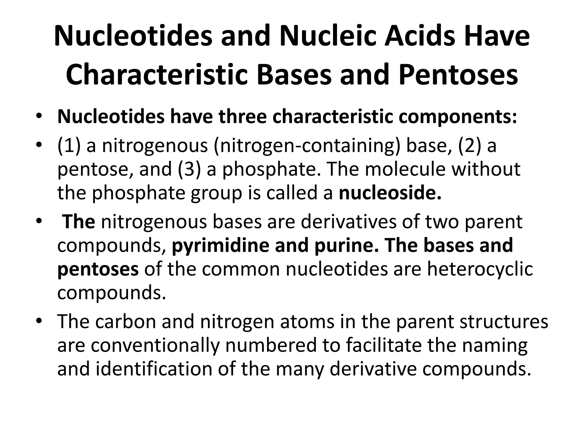 Nucleotides and Nucleic Acids Have
Characteristic Bases and Pentoses
• Nucleotides have three characteristic components:
• (1) a nitrogenous (nitrogen-containing) base, (2) a
pentose, and (3) a phosphate. The molecule without
the phosphate group is called a nucleoside.
• The nitrogenous bases are derivatives of two parent
compounds, pyrimidine and purine. The bases and
pentoses of the common nucleotides are heterocyclic
compounds.
• The carbon and nitrogen atoms in the parent structures
are conventionally numbered to facilitate the naming
and identification of the many derivative compounds.
 