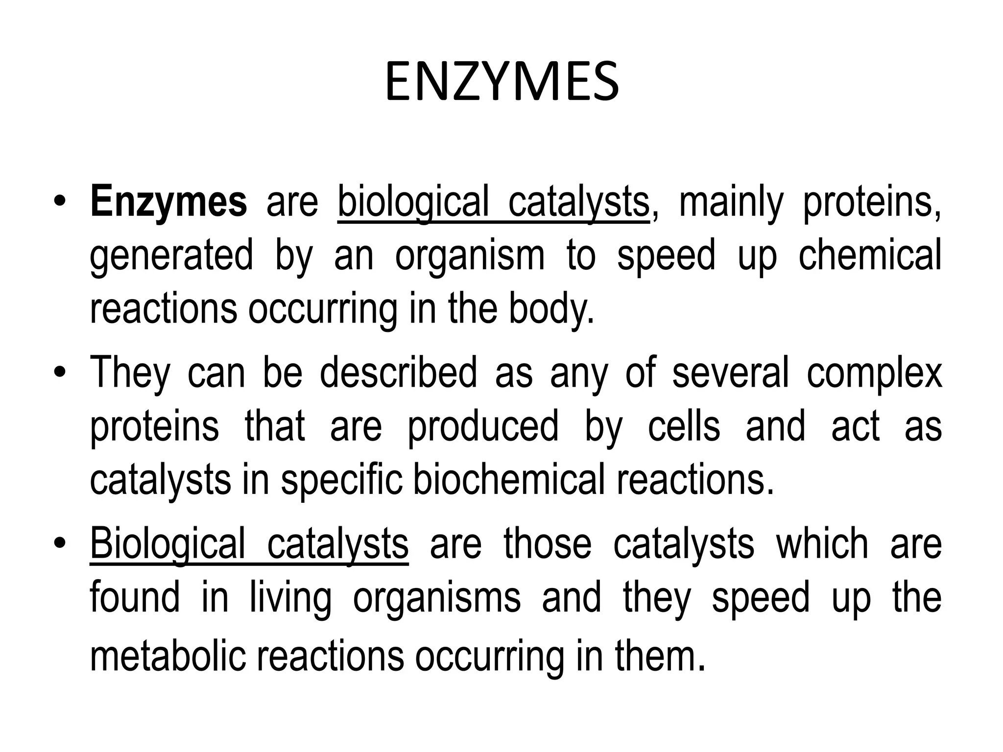 ENZYMES
• Enzymes are biological catalysts, mainly proteins,
generated by an organism to speed up chemical
reactions occurring in the body.
• They can be described as any of several complex
proteins that are produced by cells and act as
catalysts in specific biochemical reactions.
• Biological catalysts are those catalysts which are
found in living organisms and they speed up the
metabolic reactions occurring in them.
 