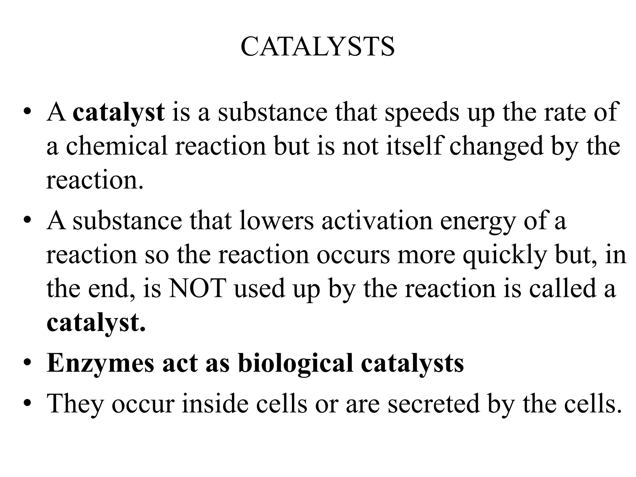 CATALYSTS
• A catalyst is a substance that speeds up the rate of
a chemical reaction but is not itself changed by the
reaction.
• A substance that lowers activation energy of a
reaction so the reaction occurs more quickly but, in
the end, is NOT used up by the reaction is called a
catalyst.
• Enzymes act as biological catalysts
• They occur inside cells or are secreted by the cells.
 