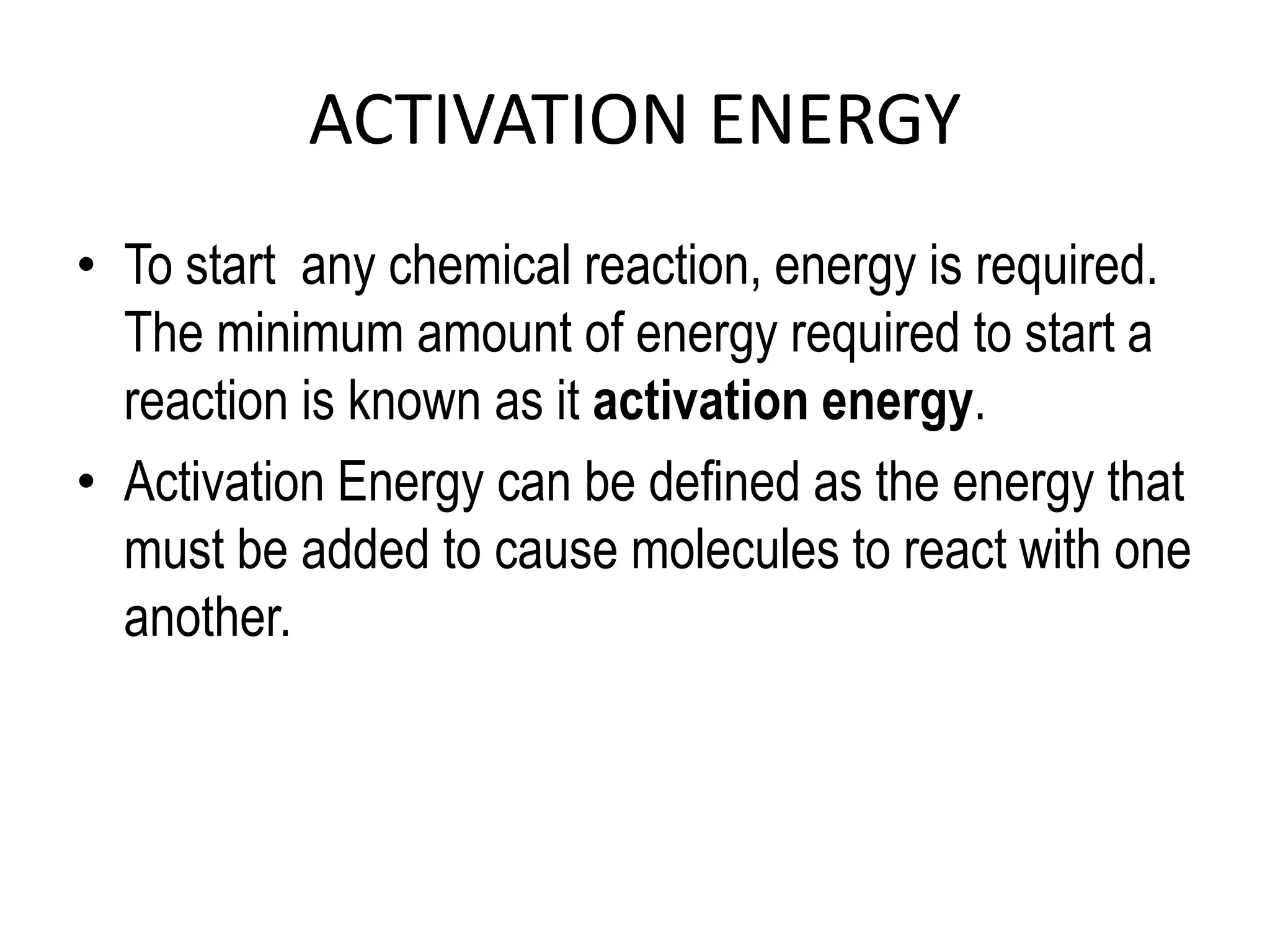 ACTIVATION ENERGY
• To start any chemical reaction, energy is required.
The minimum amount of energy required to start a
reaction is known as it activation energy.
• Activation Energy can be defined as the energy that
must be added to cause molecules to react with one
another.
 