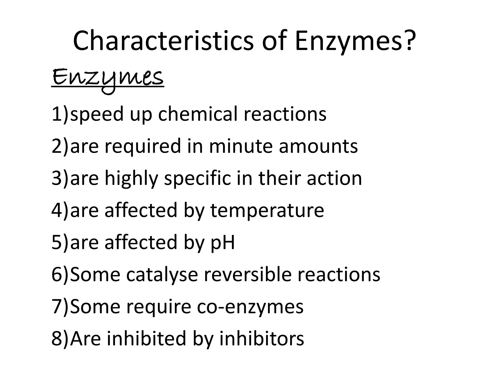 Characteristics of Enzymes?
Enzymes
1)speed up chemical reactions
2)are required in minute amounts
3)are highly specific in their action
4)are affected by temperature
5)are affected by pH
6)Some catalyse reversible reactions
7)Some require co-enzymes
8)Are inhibited by inhibitors
 