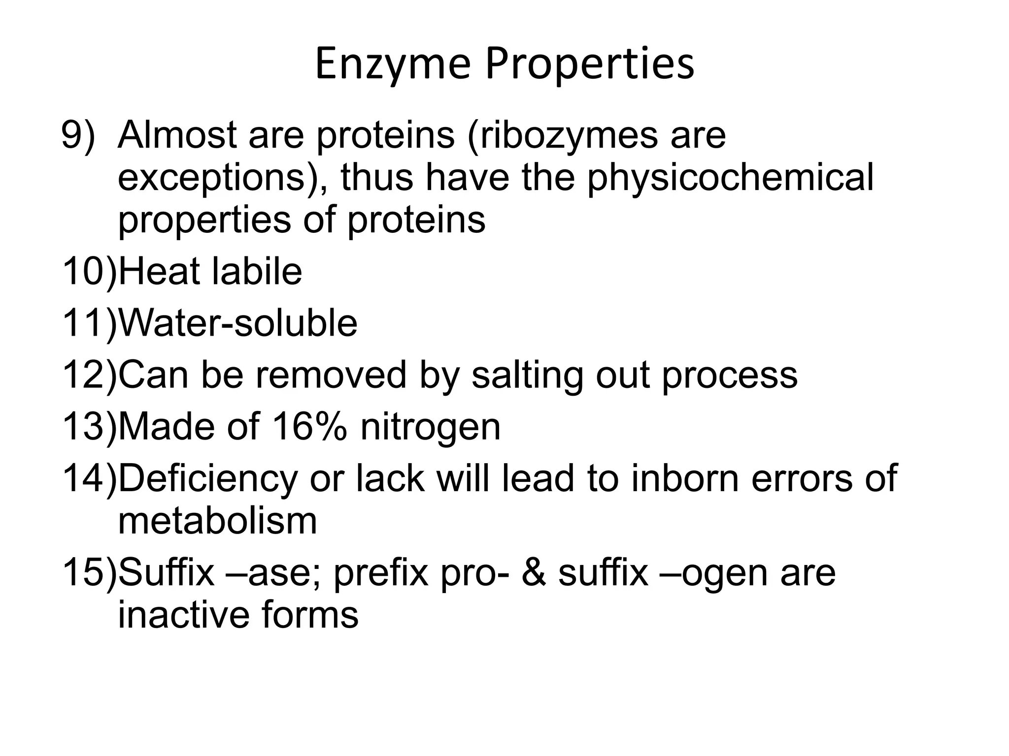 Enzyme Properties
9) Almost are proteins (ribozymes are
exceptions), thus have the physicochemical
properties of proteins
10)Heat labile
11)Water-soluble
12)Can be removed by salting out process
13)Made of 16% nitrogen
14)Deficiency or lack will lead to inborn errors of
metabolism
15)Suffix –ase; prefix pro- & suffix –ogen are
inactive forms
 