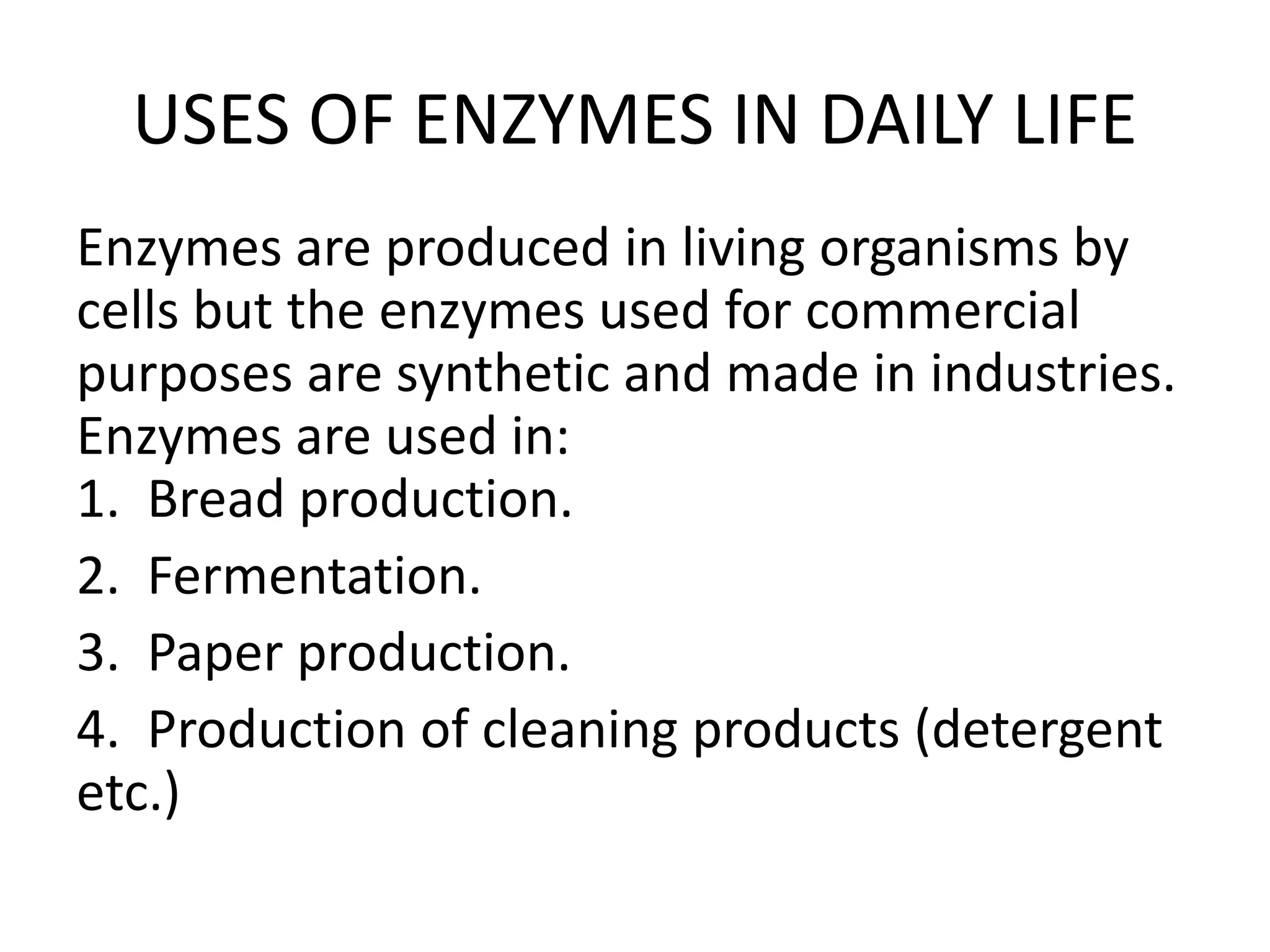 USES OF ENZYMES IN DAILY LIFE
Enzymes are produced in living organisms by
cells but the enzymes used for commercial
purposes are synthetic and made in industries.
Enzymes are used in:
1. Bread production.
2. Fermentation.
3. Paper production.
4. Production of cleaning products (detergent
etc.)
 