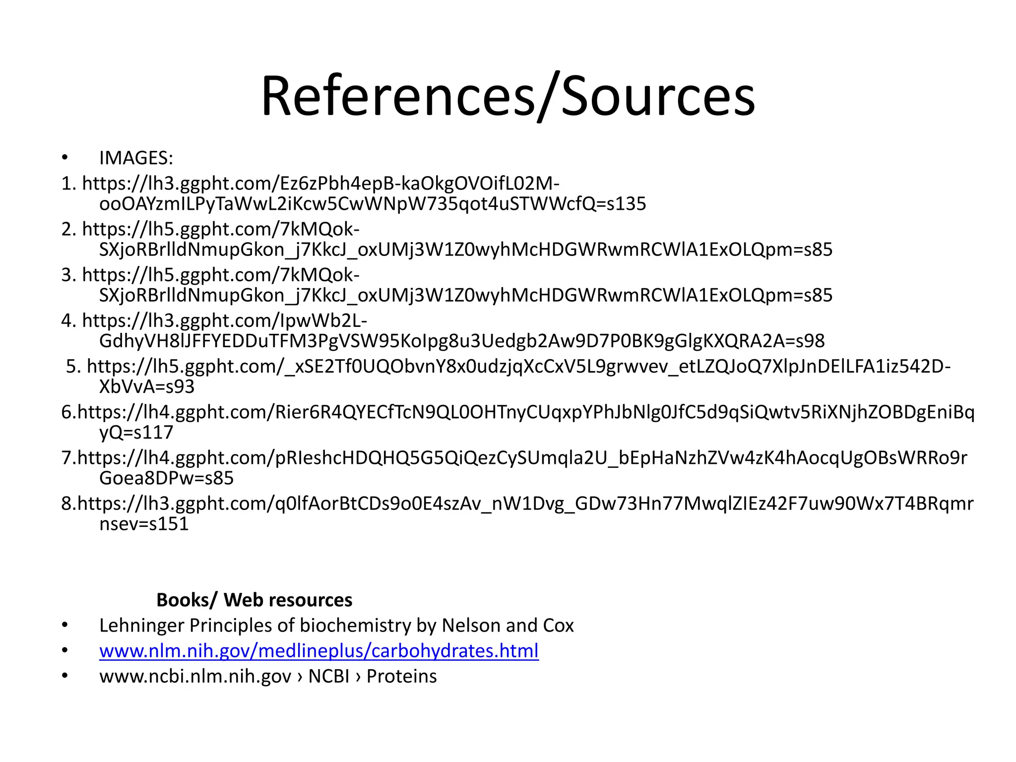 References/Sources
• IMAGES:
1. https://lh3.ggpht.com/Ez6zPbh4epB-kaOkgOVOifL02M-
ooOAYzmILPyTaWwL2iKcw5CwWNpW735qot4uSTWWcfQ=s135
2. https://lh5.ggpht.com/7kMQok-
SXjoRBrlldNmupGkon_j7KkcJ_oxUMj3W1Z0wyhMcHDGWRwmRCWlA1ExOLQpm=s85
3. https://lh5.ggpht.com/7kMQok-
SXjoRBrlldNmupGkon_j7KkcJ_oxUMj3W1Z0wyhMcHDGWRwmRCWlA1ExOLQpm=s85
4. https://lh3.ggpht.com/IpwWb2L-
GdhyVH8lJFFYEDDuTFM3PgVSW95KoIpg8u3Uedgb2Aw9D7P0BK9gGlgKXQRA2A=s98
5. https://lh5.ggpht.com/_xSE2Tf0UQObvnY8x0udzjqXcCxV5L9grwvev_etLZQJoQ7XlpJnDElLFA1iz542D-
XbVvA=s93
6.https://lh4.ggpht.com/Rier6R4QYECfTcN9QL0OHTnyCUqxpYPhJbNlg0JfC5d9qSiQwtv5RiXNjhZOBDgEniBq
yQ=s117
7.https://lh4.ggpht.com/pRIeshcHDQHQ5G5QiQezCySUmqla2U_bEpHaNzhZVw4zK4hAocqUgOBsWRRo9r
Goea8DPw=s85
8.https://lh3.ggpht.com/q0lfAorBtCDs9o0E4szAv_nW1Dvg_GDw73Hn77MwqlZIEz42F7uw90Wx7T4BRqmr
nsev=s151
Books/ Web resources
• Lehninger Principles of biochemistry by Nelson and Cox
• www.nlm.nih.gov/medlineplus/carbohydrates.html
• www.ncbi.nlm.nih.gov › NCBI › Proteins
 