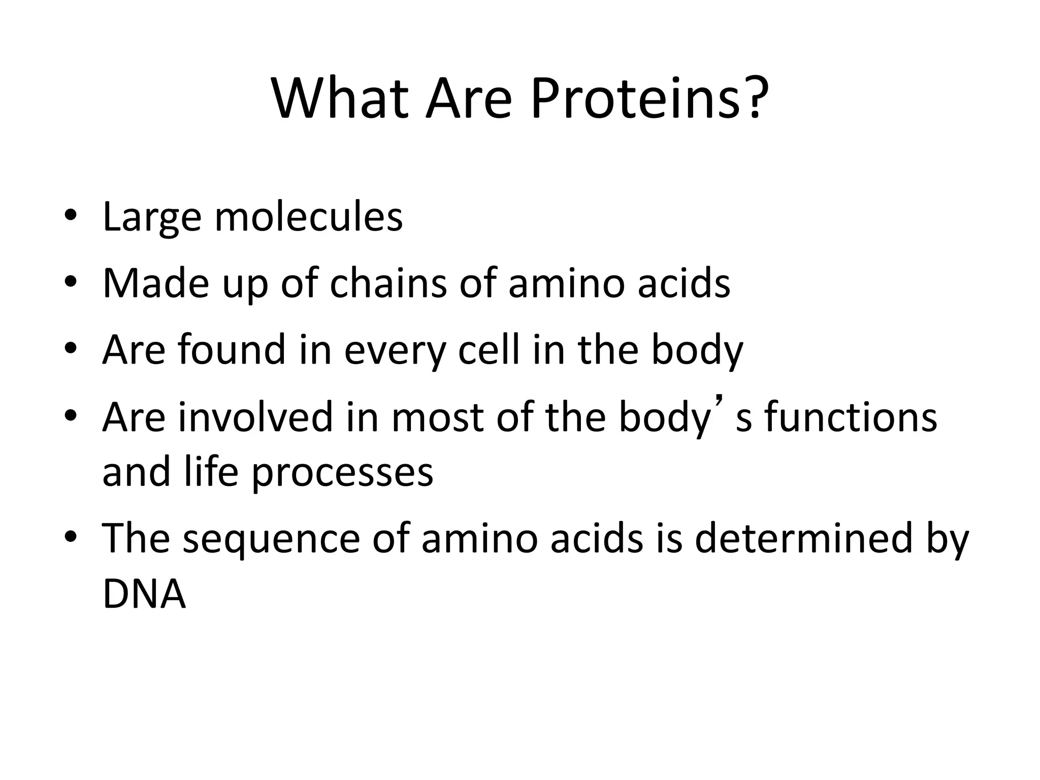 What Are Proteins?
• Large molecules
• Made up of chains of amino acids
• Are found in every cell in the body
• Are involved in most of the body’s functions
and life processes
• The sequence of amino acids is determined by
DNA
 