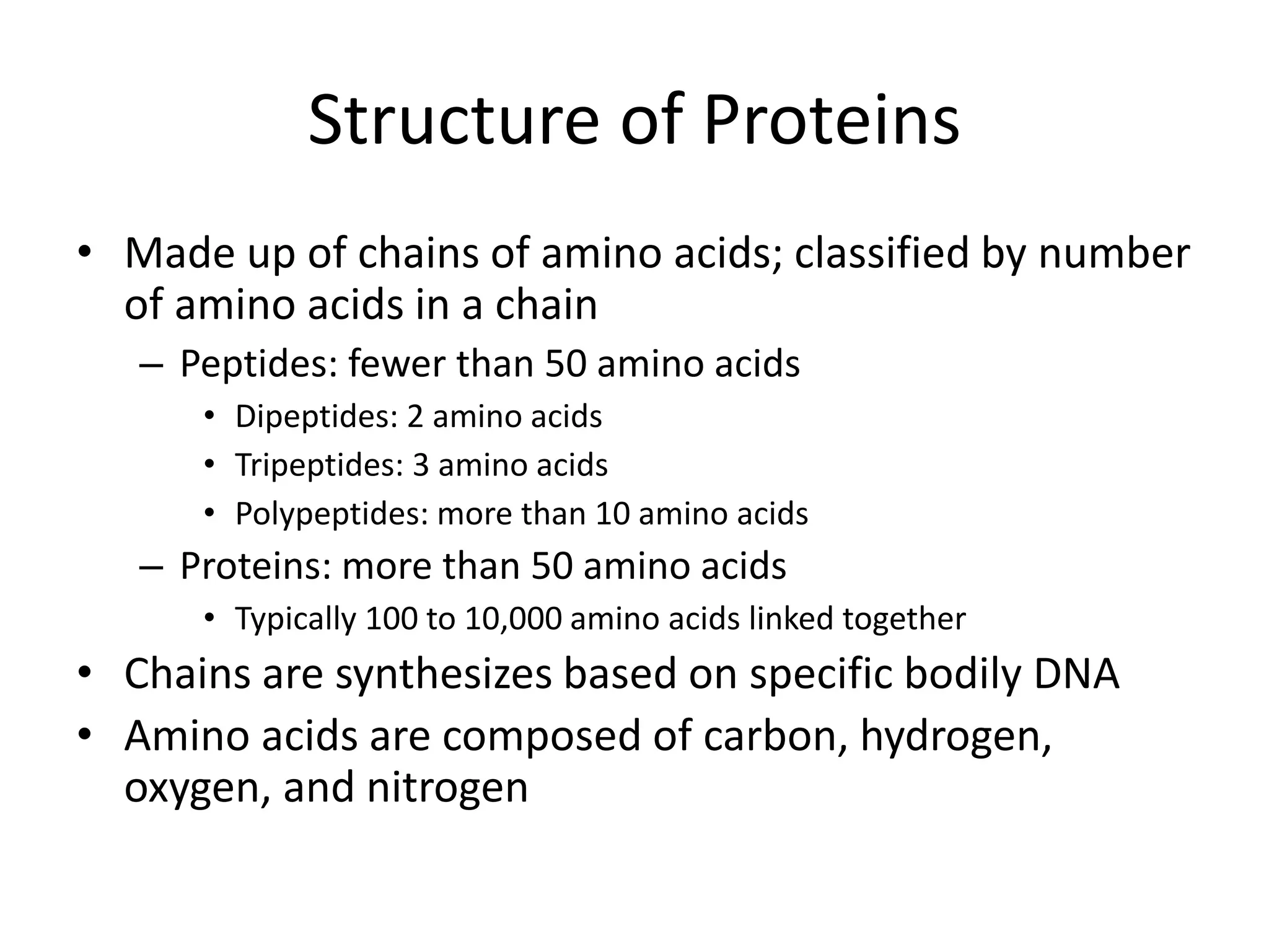 Structure of Proteins
• Made up of chains of amino acids; classified by number
of amino acids in a chain
– Peptides: fewer than 50 amino acids
• Dipeptides: 2 amino acids
• Tripeptides: 3 amino acids
• Polypeptides: more than 10 amino acids
– Proteins: more than 50 amino acids
• Typically 100 to 10,000 amino acids linked together
• Chains are synthesizes based on specific bodily DNA
• Amino acids are composed of carbon, hydrogen,
oxygen, and nitrogen
 