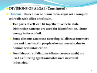 DIVISIONS OF ALGAE (Continued)
 Diatoms: Unicellular or filamentous algae with complex
cell walls with silica or calcium.
 Two parts of cell wall fit together like Petri dish.
Distinctive patterns are used for identification. Store
energy in form of oil.
 Some diatoms can cause neurological disease (memory
loss and diarrhea) in people who eat mussels, due to
domoic acid intoxication.
 Fossil deposits of diatoms (diatomaceous earth) are
used as filtering agents and abrasives in several
industries.
8
 