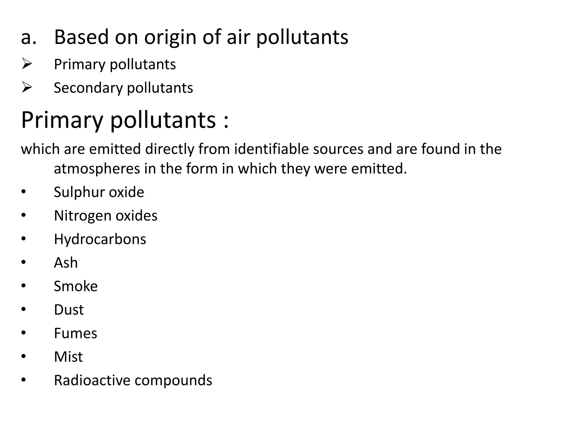 a. Based on origin of air pollutants
 Primary pollutants
 Secondary pollutants
Primary pollutants :
which are emitted directly from identifiable sources and are found in the
atmospheres in the form in which they were emitted.
• Sulphur oxide
• Nitrogen oxides
• Hydrocarbons
• Ash
• Smoke
• Dust
• Fumes
• Mist
• Radioactive compounds
 
