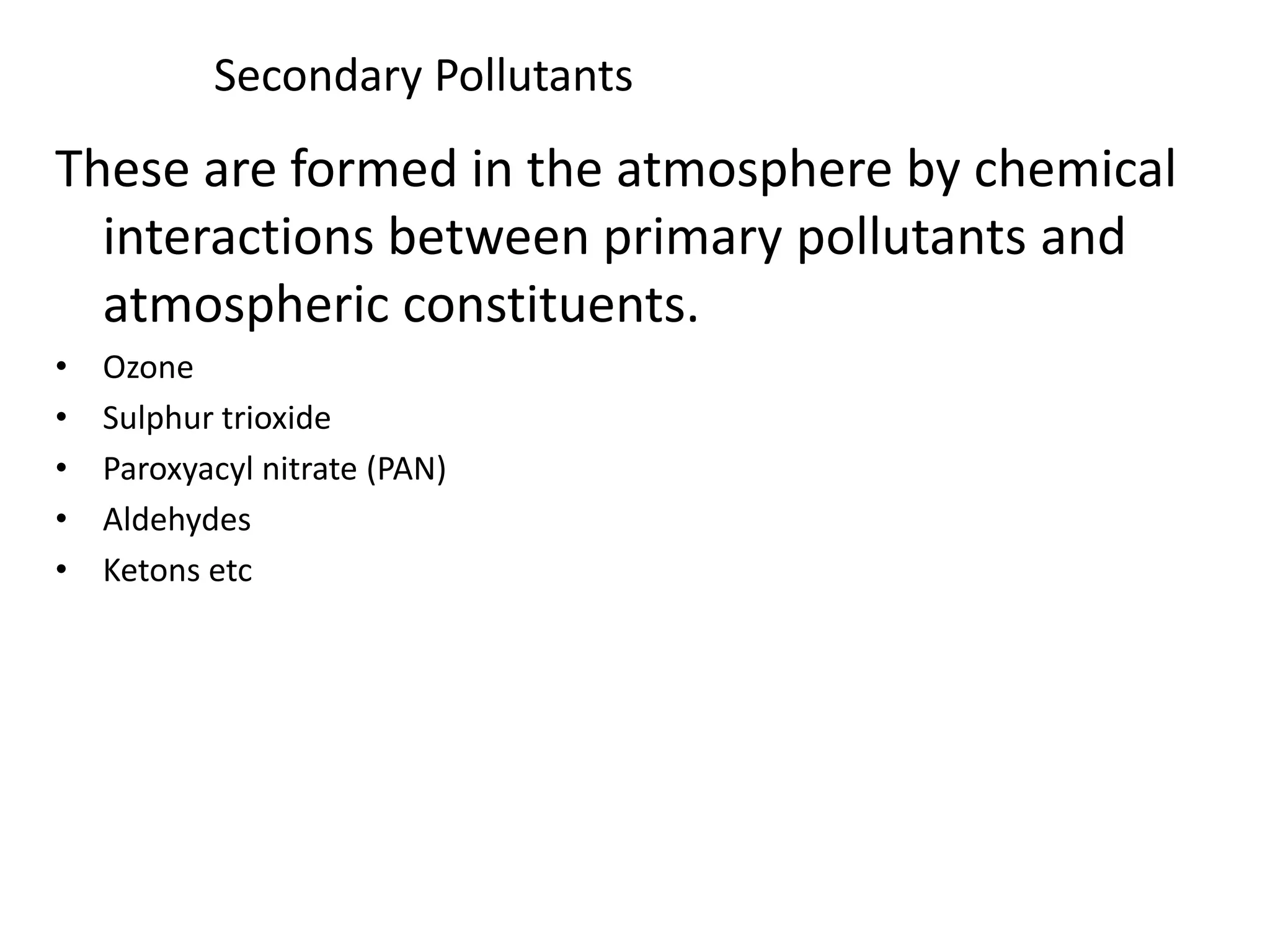 Secondary Pollutants
These are formed in the atmosphere by chemical
interactions between primary pollutants and
atmospheric constituents.
• Ozone
• Sulphur trioxide
• Paroxyacyl nitrate (PAN)
• Aldehydes
• Ketons etc
 