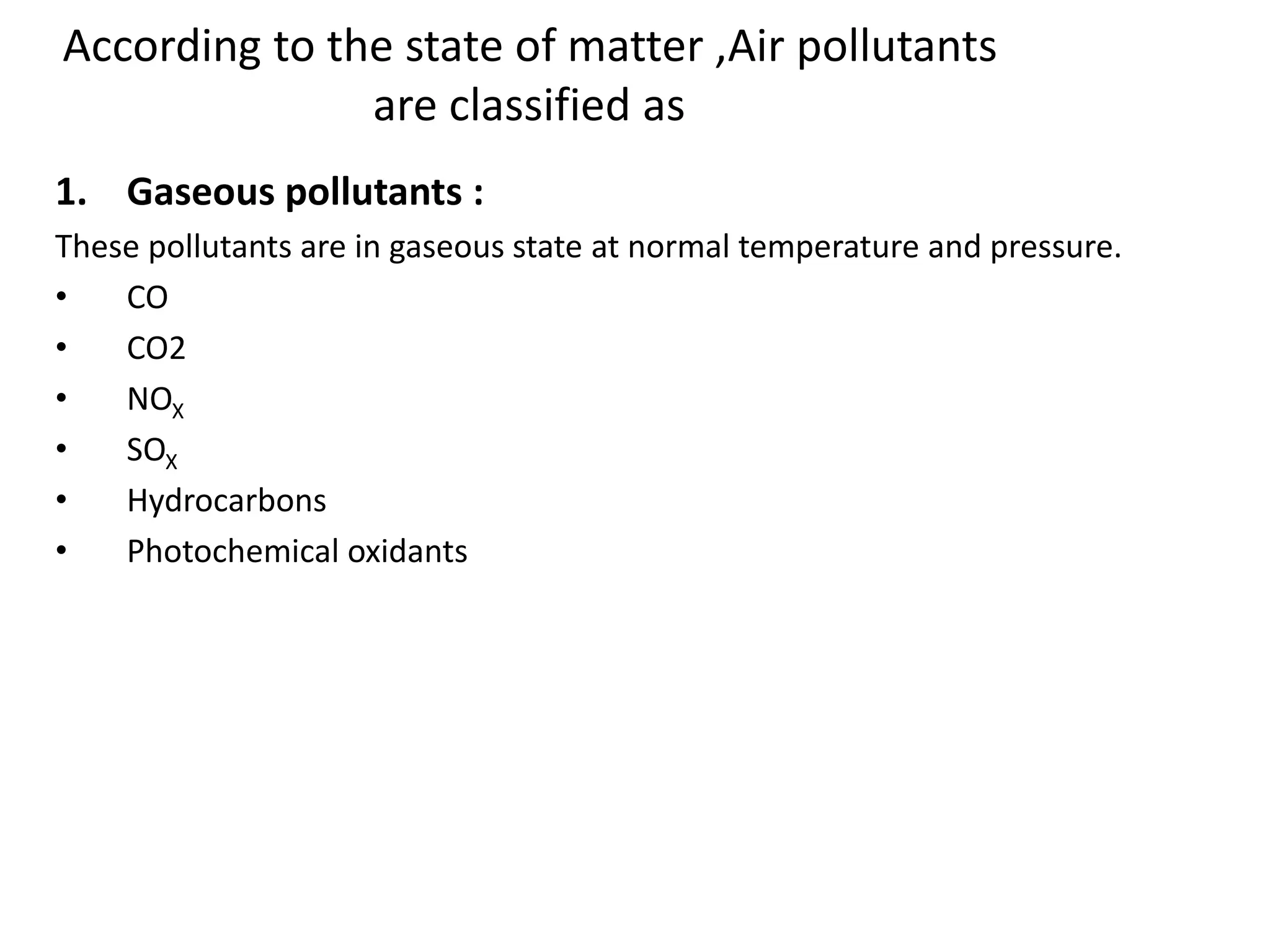 According to the state of matter ,Air pollutants
are classified as
1. Gaseous pollutants :
These pollutants are in gaseous state at normal temperature and pressure.
• CO
• CO2
• NOX
• SOX
• Hydrocarbons
• Photochemical oxidants
 