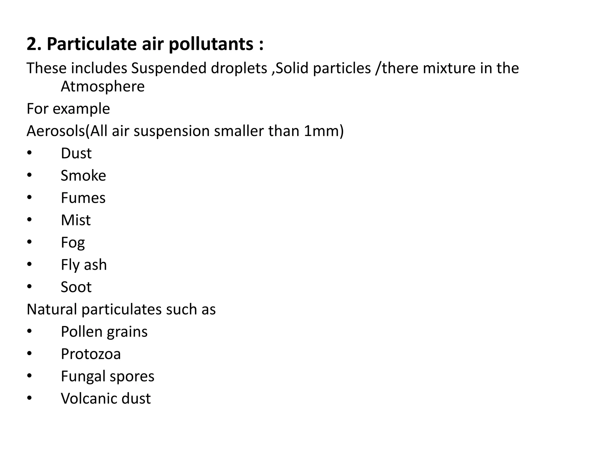 2. Particulate air pollutants :
These includes Suspended droplets ,Solid particles /there mixture in the
Atmosphere
For example
Aerosols(All air suspension smaller than 1mm)
• Dust
• Smoke
• Fumes
• Mist
• Fog
• Fly ash
• Soot
Natural particulates such as
• Pollen grains
• Protozoa
• Fungal spores
• Volcanic dust
 