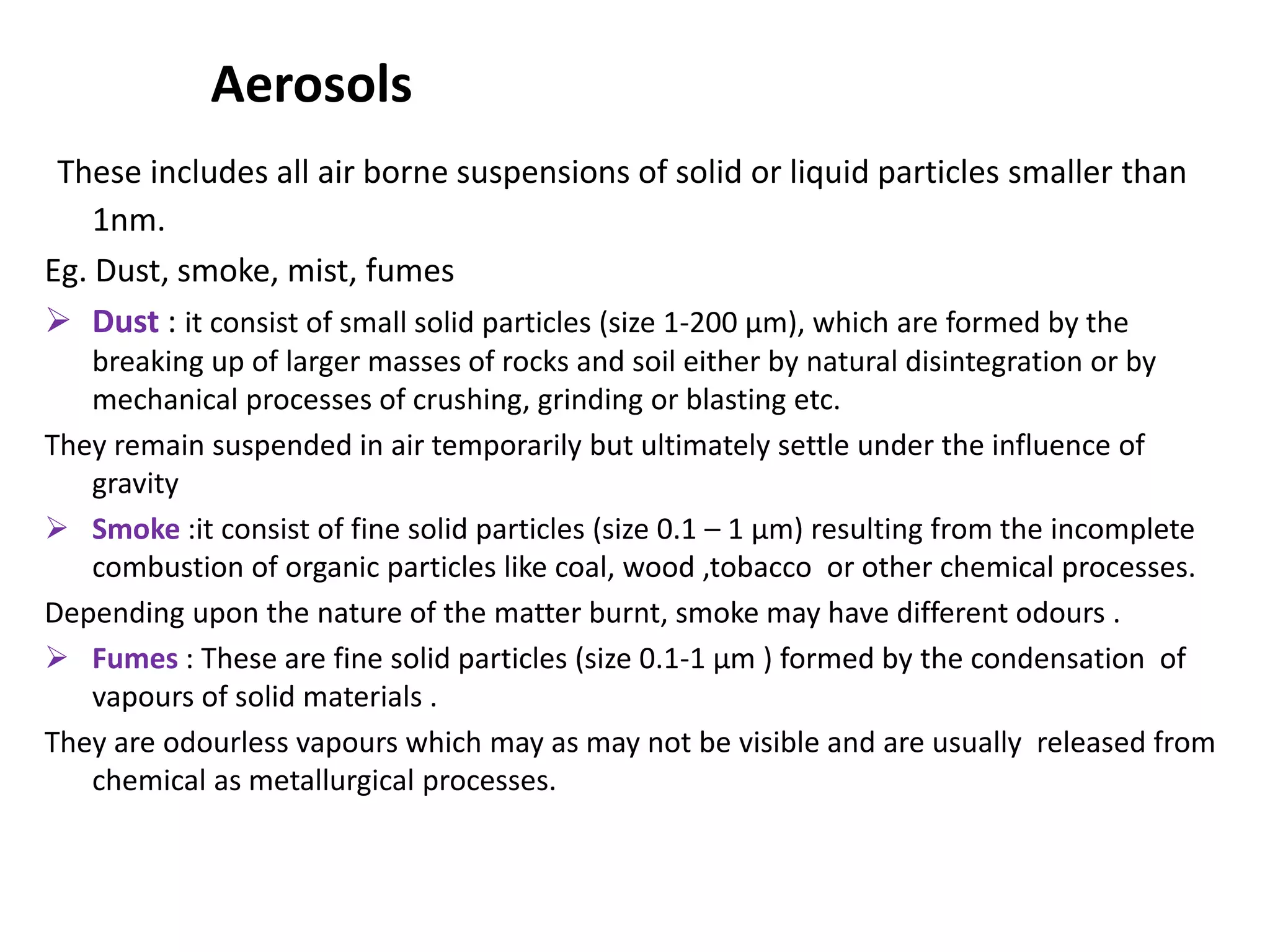 Aerosols
These includes all air borne suspensions of solid or liquid particles smaller than
1nm.
Eg. Dust, smoke, mist, fumes
 Dust : it consist of small solid particles (size 1-200 µm), which are formed by the
breaking up of larger masses of rocks and soil either by natural disintegration or by
mechanical processes of crushing, grinding or blasting etc.
They remain suspended in air temporarily but ultimately settle under the influence of
gravity
 Smoke :it consist of fine solid particles (size 0.1 – 1 µm) resulting from the incomplete
combustion of organic particles like coal, wood ,tobacco or other chemical processes.
Depending upon the nature of the matter burnt, smoke may have different odours .
 Fumes : These are fine solid particles (size 0.1-1 µm ) formed by the condensation of
vapours of solid materials .
They are odourless vapours which may as may not be visible and are usually released from
chemical as metallurgical processes.
 