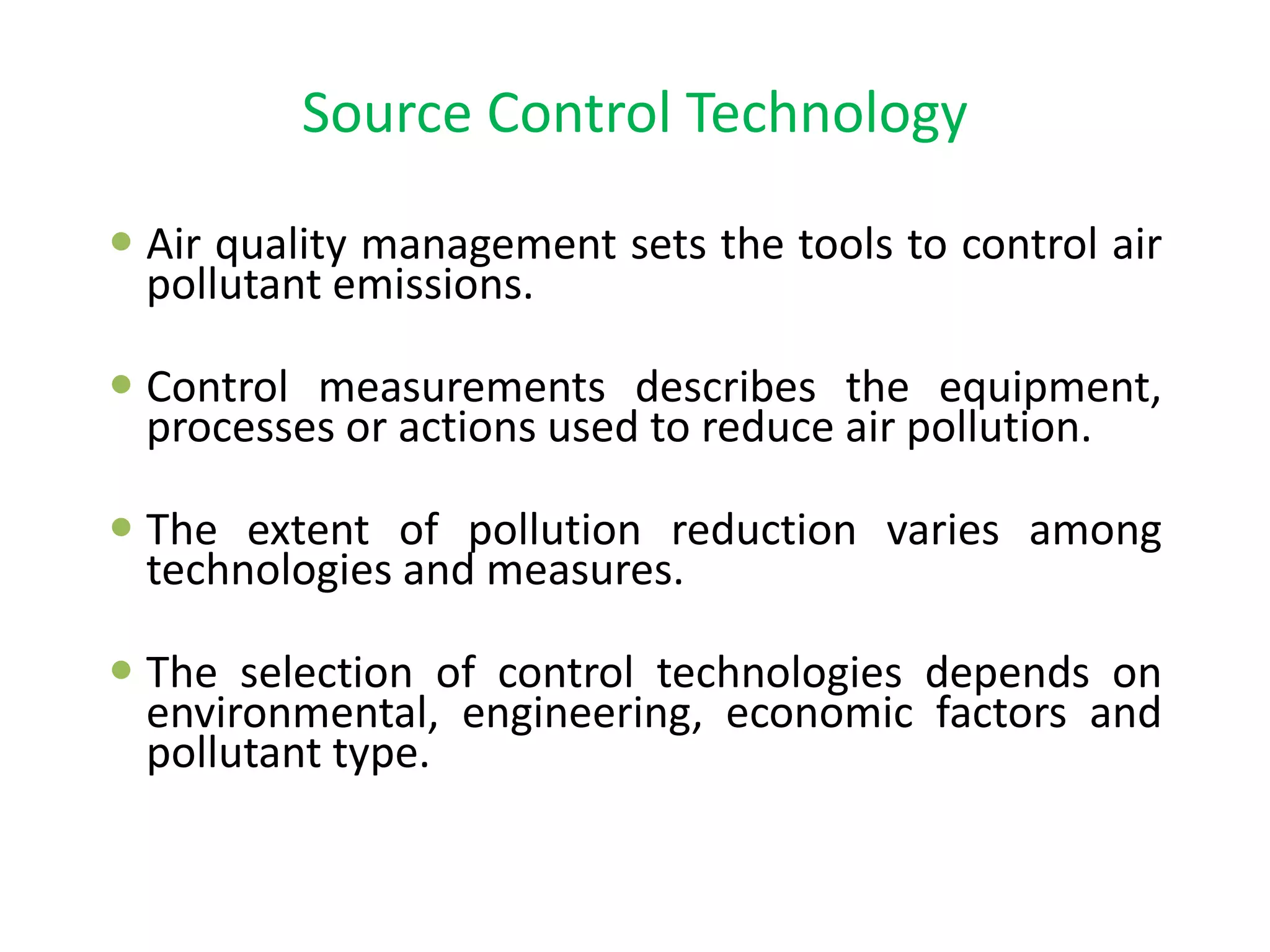 Source Control Technology
 Air quality management sets the tools to control air
pollutant emissions.
 Control measurements describes the equipment,
processes or actions used to reduce air pollution.
 The extent of pollution reduction varies among
technologies and measures.
 The selection of control technologies depends on
environmental, engineering, economic factors and
pollutant type.
 